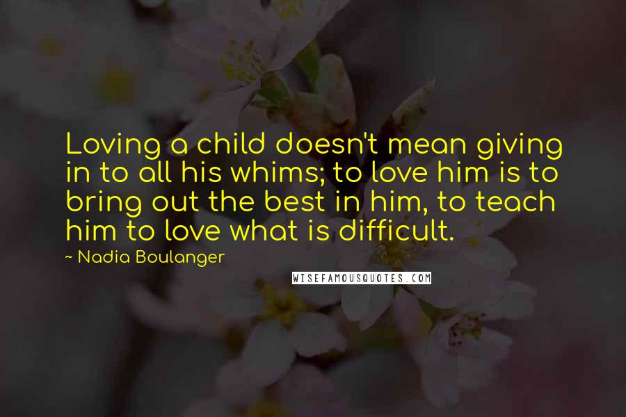 Nadia Boulanger Quotes: Loving a child doesn't mean giving in to all his whims; to love him is to bring out the best in him, to teach him to love what is difficult.