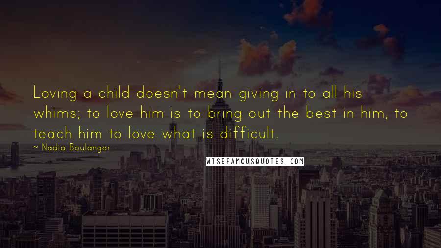 Nadia Boulanger Quotes: Loving a child doesn't mean giving in to all his whims; to love him is to bring out the best in him, to teach him to love what is difficult.