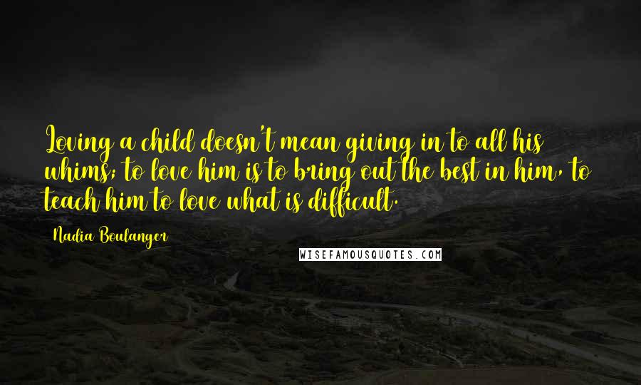 Nadia Boulanger Quotes: Loving a child doesn't mean giving in to all his whims; to love him is to bring out the best in him, to teach him to love what is difficult.