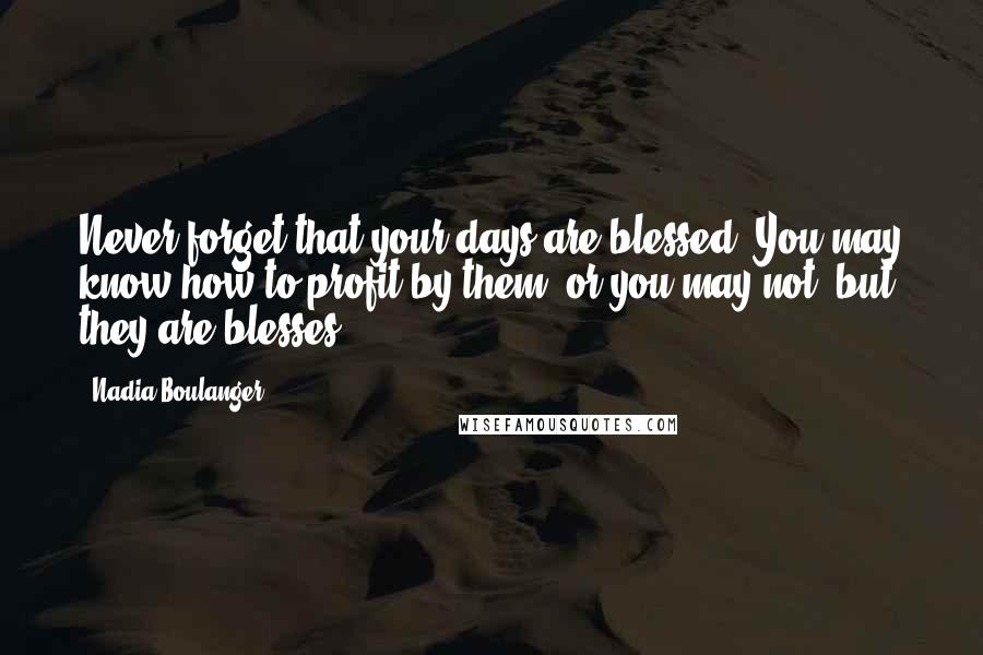 Nadia Boulanger Quotes: Never forget that your days are blessed. You may know how to profit by them, or you may not, but they are blesses.