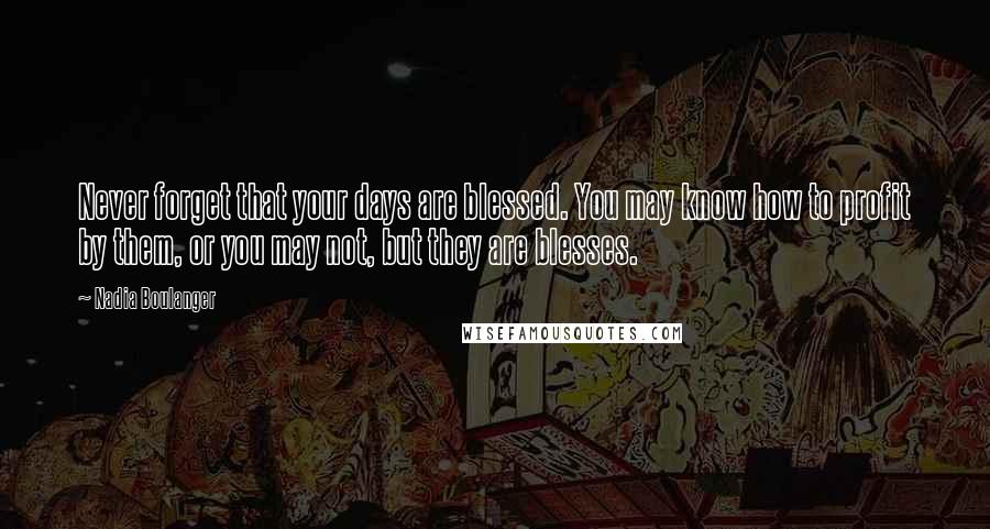 Nadia Boulanger Quotes: Never forget that your days are blessed. You may know how to profit by them, or you may not, but they are blesses.