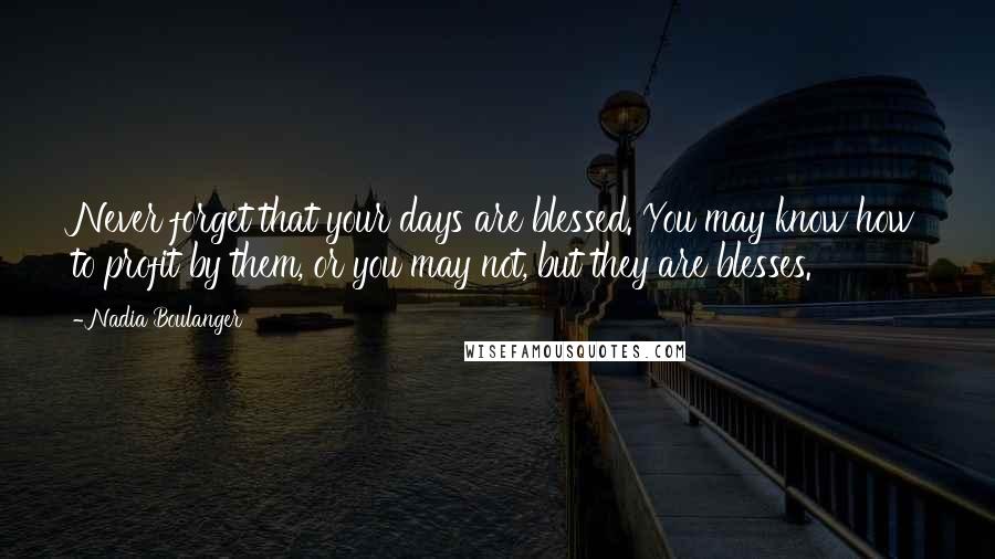 Nadia Boulanger Quotes: Never forget that your days are blessed. You may know how to profit by them, or you may not, but they are blesses.