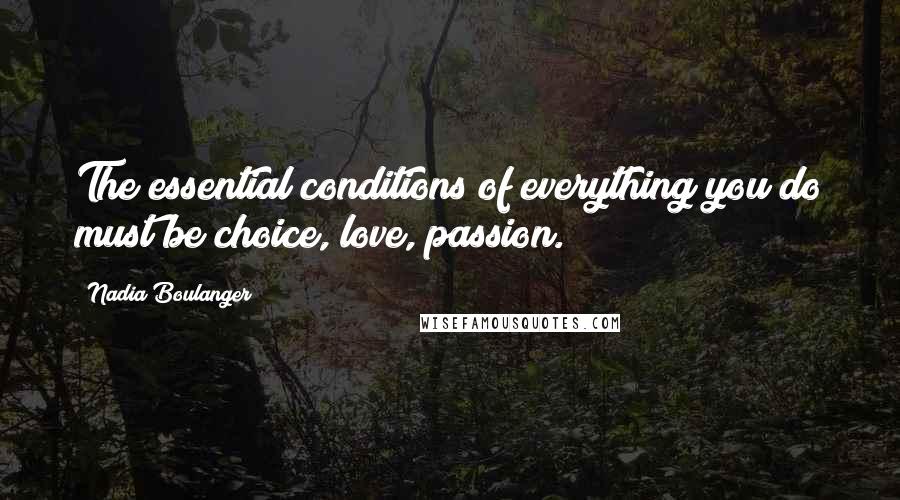 Nadia Boulanger Quotes: The essential conditions of everything you do must be choice, love, passion.