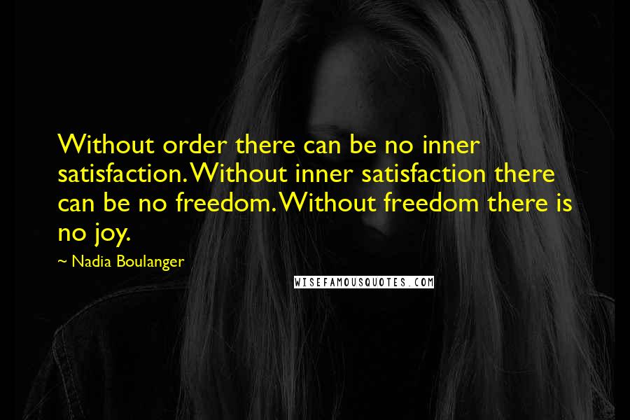 Nadia Boulanger Quotes: Without order there can be no inner satisfaction. Without inner satisfaction there can be no freedom. Without freedom there is no joy.