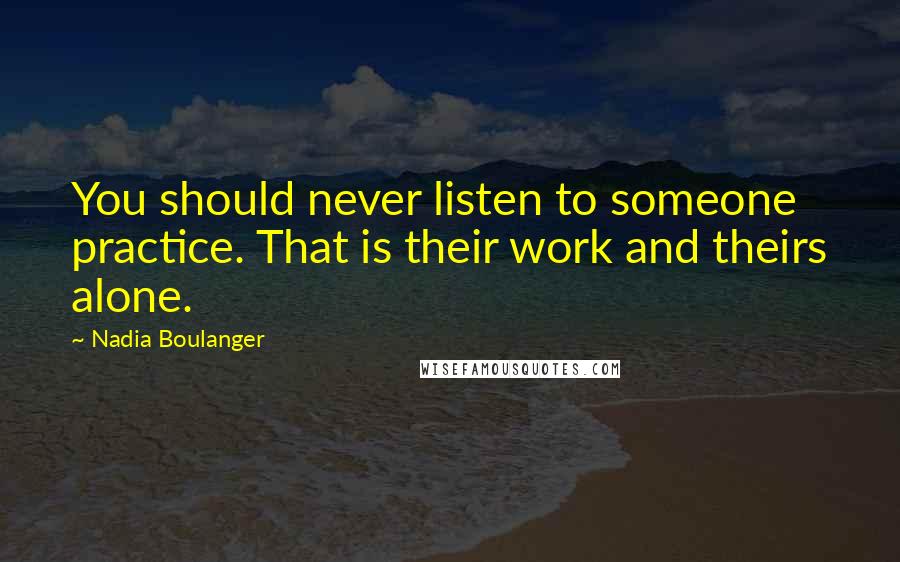 Nadia Boulanger Quotes: You should never listen to someone practice. That is their work and theirs alone.
