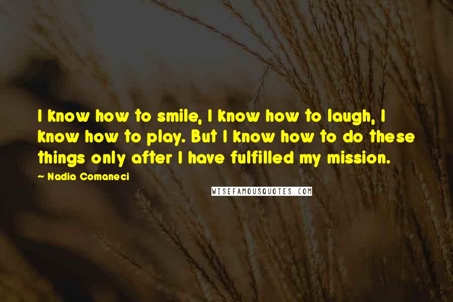 Nadia Comaneci Quotes: I know how to smile, I know how to laugh, I know how to play. But I know how to do these things only after I have fulfilled my mission.