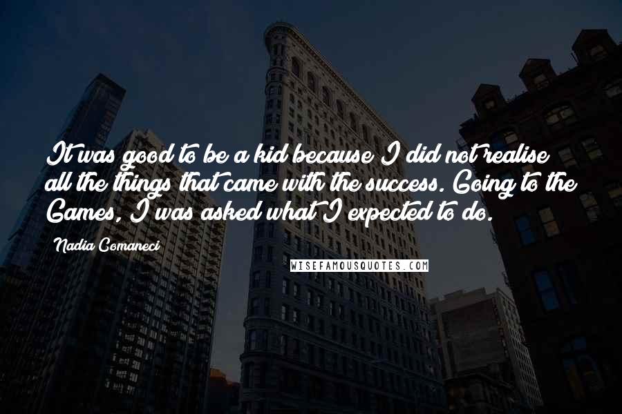 Nadia Comaneci Quotes: It was good to be a kid because I did not realise all the things that came with the success. Going to the Games, I was asked what I expected to do.