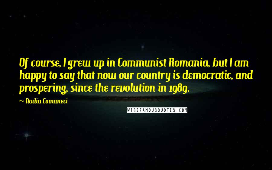 Nadia Comaneci Quotes: Of course, I grew up in Communist Romania, but I am happy to say that now our country is democratic, and prospering, since the revolution in 1989.