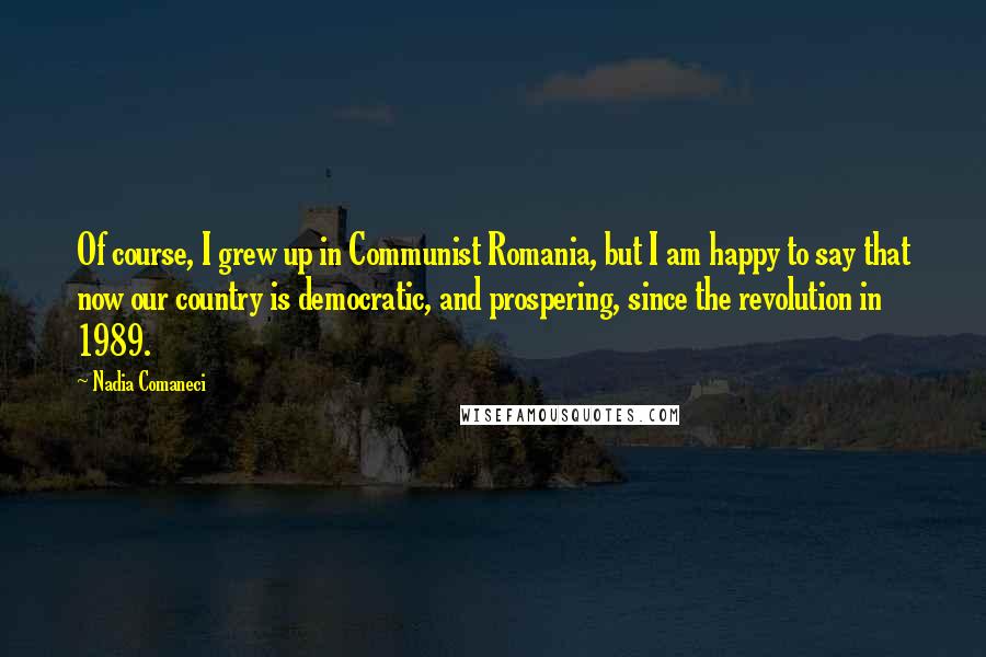 Nadia Comaneci Quotes: Of course, I grew up in Communist Romania, but I am happy to say that now our country is democratic, and prospering, since the revolution in 1989.