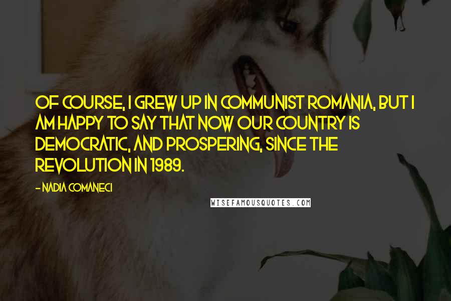 Nadia Comaneci Quotes: Of course, I grew up in Communist Romania, but I am happy to say that now our country is democratic, and prospering, since the revolution in 1989.