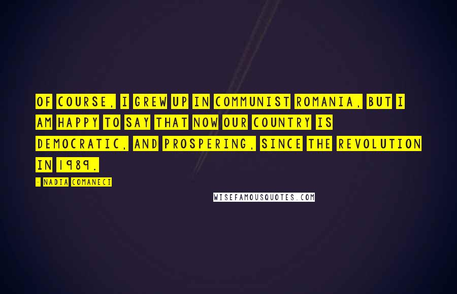 Nadia Comaneci Quotes: Of course, I grew up in Communist Romania, but I am happy to say that now our country is democratic, and prospering, since the revolution in 1989.