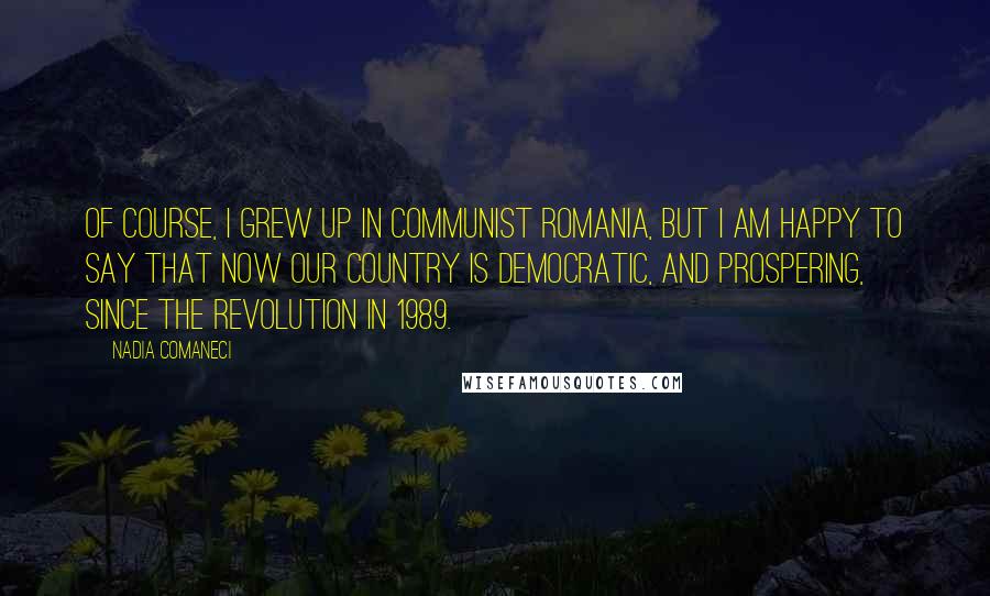 Nadia Comaneci Quotes: Of course, I grew up in Communist Romania, but I am happy to say that now our country is democratic, and prospering, since the revolution in 1989.