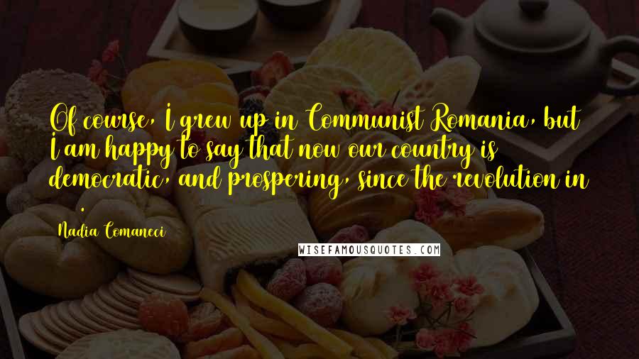 Nadia Comaneci Quotes: Of course, I grew up in Communist Romania, but I am happy to say that now our country is democratic, and prospering, since the revolution in 1989.