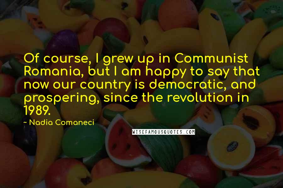 Nadia Comaneci Quotes: Of course, I grew up in Communist Romania, but I am happy to say that now our country is democratic, and prospering, since the revolution in 1989.