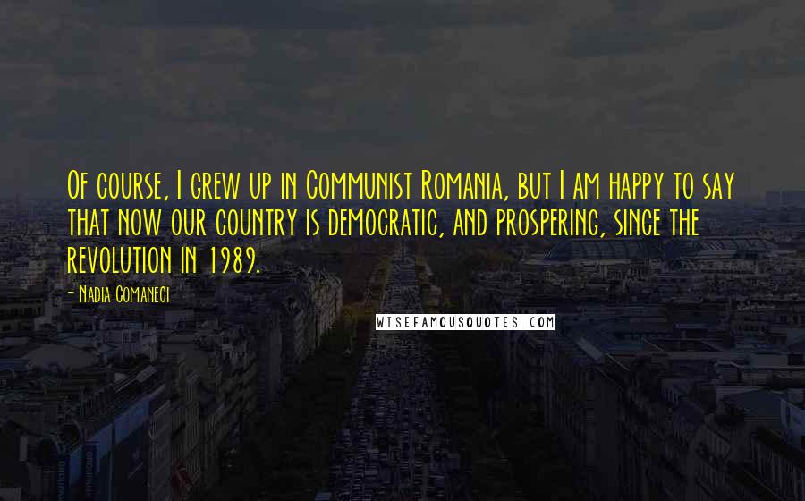 Nadia Comaneci Quotes: Of course, I grew up in Communist Romania, but I am happy to say that now our country is democratic, and prospering, since the revolution in 1989.