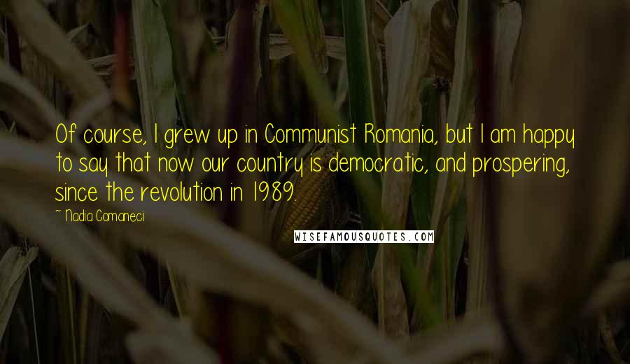 Nadia Comaneci Quotes: Of course, I grew up in Communist Romania, but I am happy to say that now our country is democratic, and prospering, since the revolution in 1989.