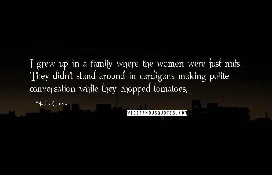Nadia Giosia Quotes: I grew up in a family where the women were just nuts. They didn't stand around in cardigans making polite conversation while they chopped tomatoes.