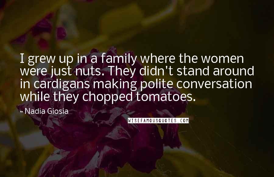 Nadia Giosia Quotes: I grew up in a family where the women were just nuts. They didn't stand around in cardigans making polite conversation while they chopped tomatoes.