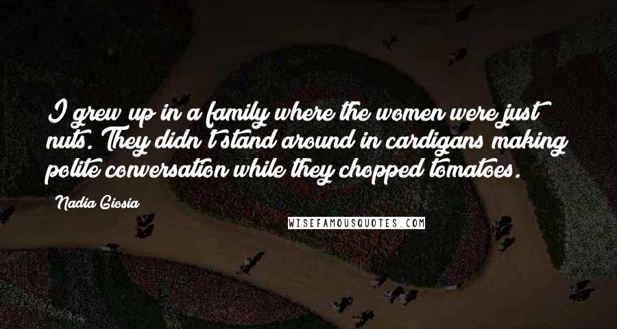 Nadia Giosia Quotes: I grew up in a family where the women were just nuts. They didn't stand around in cardigans making polite conversation while they chopped tomatoes.