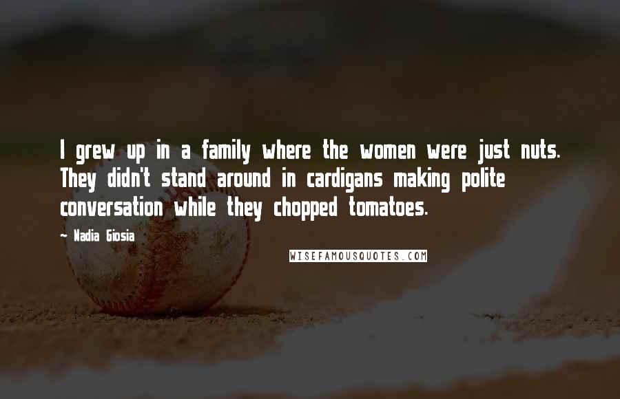 Nadia Giosia Quotes: I grew up in a family where the women were just nuts. They didn't stand around in cardigans making polite conversation while they chopped tomatoes.