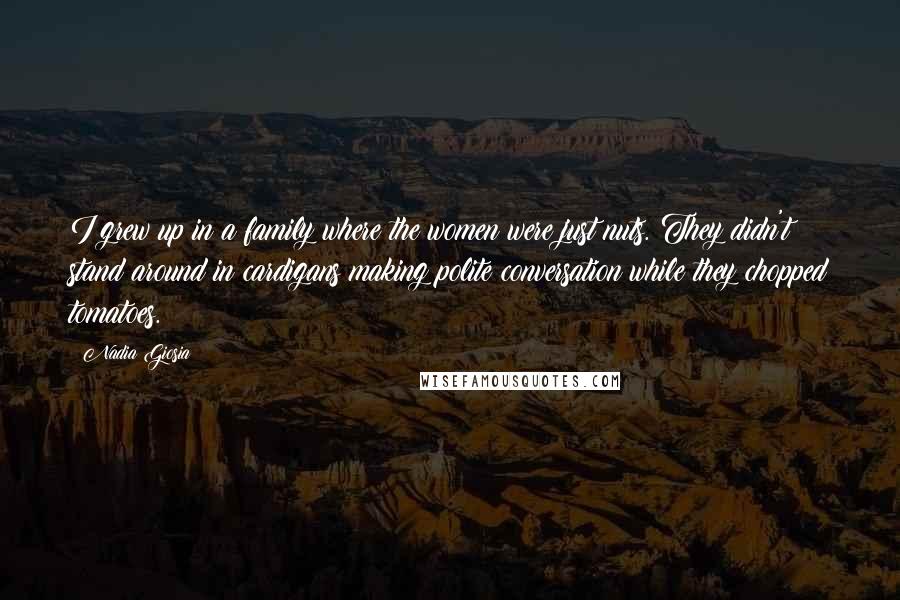 Nadia Giosia Quotes: I grew up in a family where the women were just nuts. They didn't stand around in cardigans making polite conversation while they chopped tomatoes.