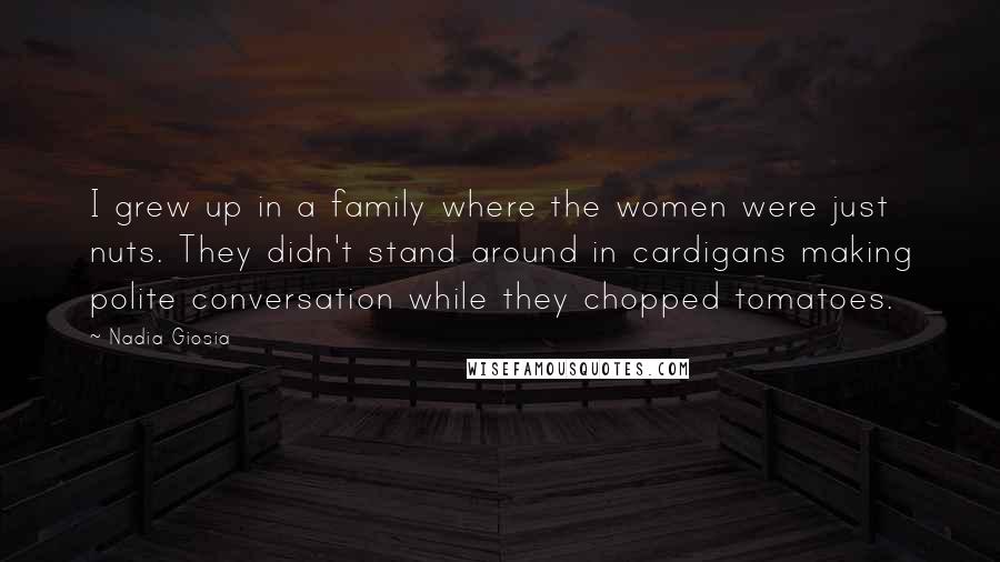 Nadia Giosia Quotes: I grew up in a family where the women were just nuts. They didn't stand around in cardigans making polite conversation while they chopped tomatoes.