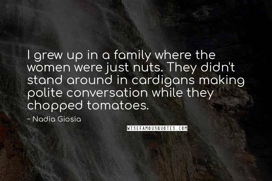 Nadia Giosia Quotes: I grew up in a family where the women were just nuts. They didn't stand around in cardigans making polite conversation while they chopped tomatoes.