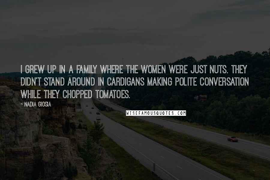 Nadia Giosia Quotes: I grew up in a family where the women were just nuts. They didn't stand around in cardigans making polite conversation while they chopped tomatoes.