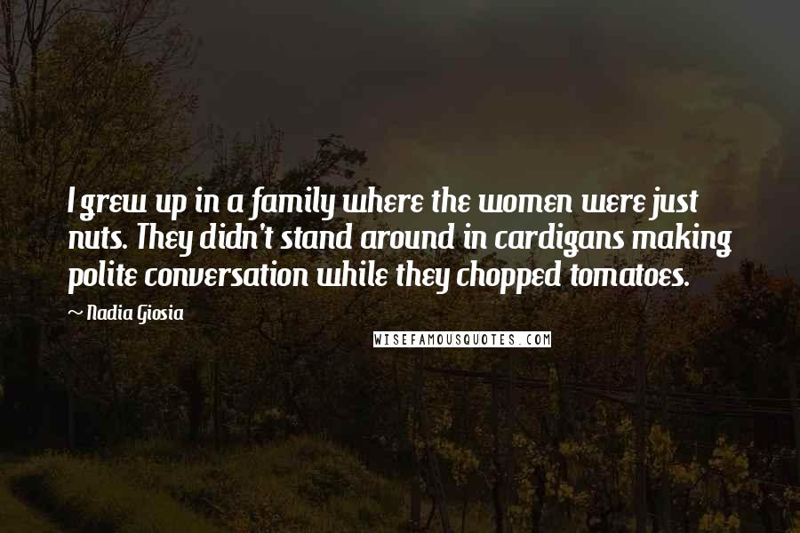 Nadia Giosia Quotes: I grew up in a family where the women were just nuts. They didn't stand around in cardigans making polite conversation while they chopped tomatoes.