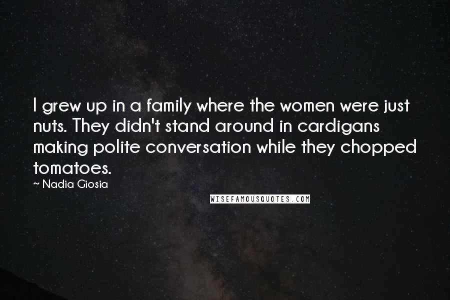 Nadia Giosia Quotes: I grew up in a family where the women were just nuts. They didn't stand around in cardigans making polite conversation while they chopped tomatoes.