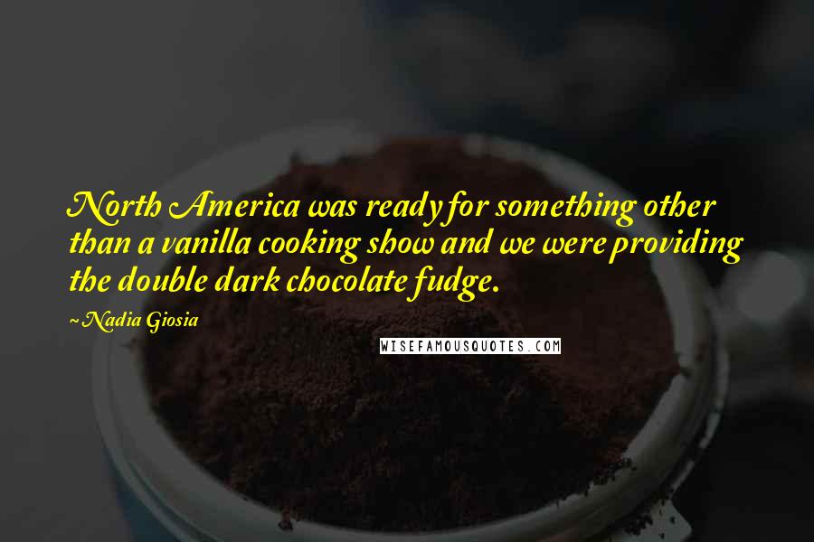 Nadia Giosia Quotes: North America was ready for something other than a vanilla cooking show and we were providing the double dark chocolate fudge.