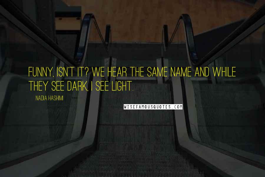 Nadia Hashimi Quotes: Funny, isn't it? We hear the same name and while they see dark, I see light.