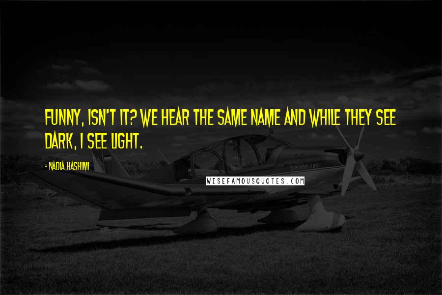 Nadia Hashimi Quotes: Funny, isn't it? We hear the same name and while they see dark, I see light.