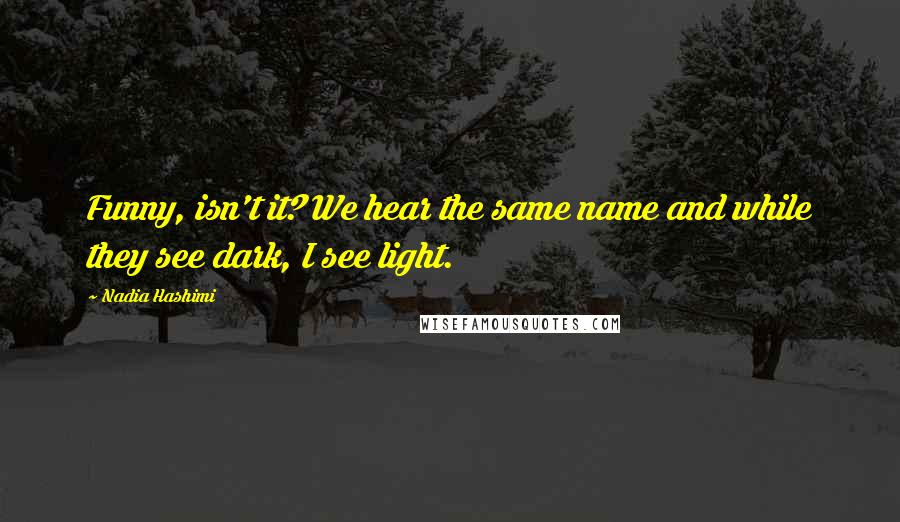 Nadia Hashimi Quotes: Funny, isn't it? We hear the same name and while they see dark, I see light.