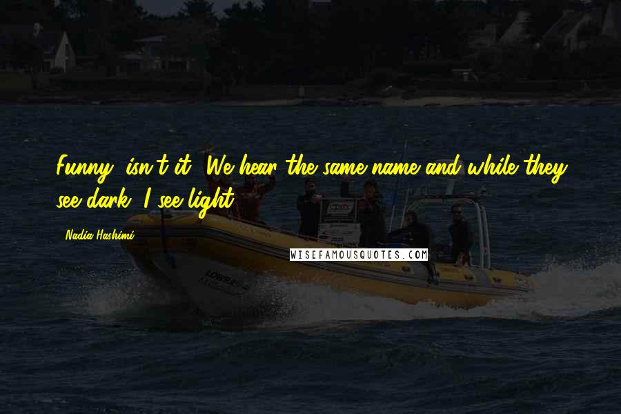 Nadia Hashimi Quotes: Funny, isn't it? We hear the same name and while they see dark, I see light.