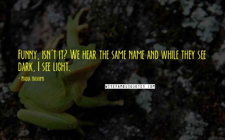 Nadia Hashimi Quotes: Funny, isn't it? We hear the same name and while they see dark, I see light.