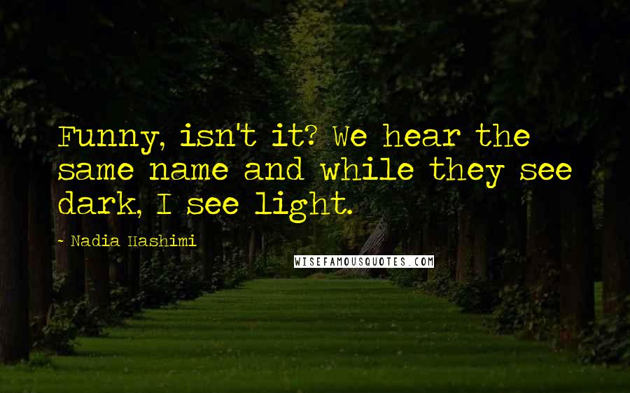 Nadia Hashimi Quotes: Funny, isn't it? We hear the same name and while they see dark, I see light.