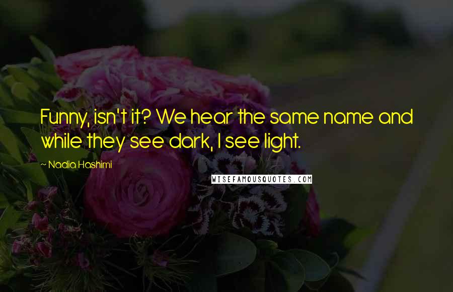 Nadia Hashimi Quotes: Funny, isn't it? We hear the same name and while they see dark, I see light.