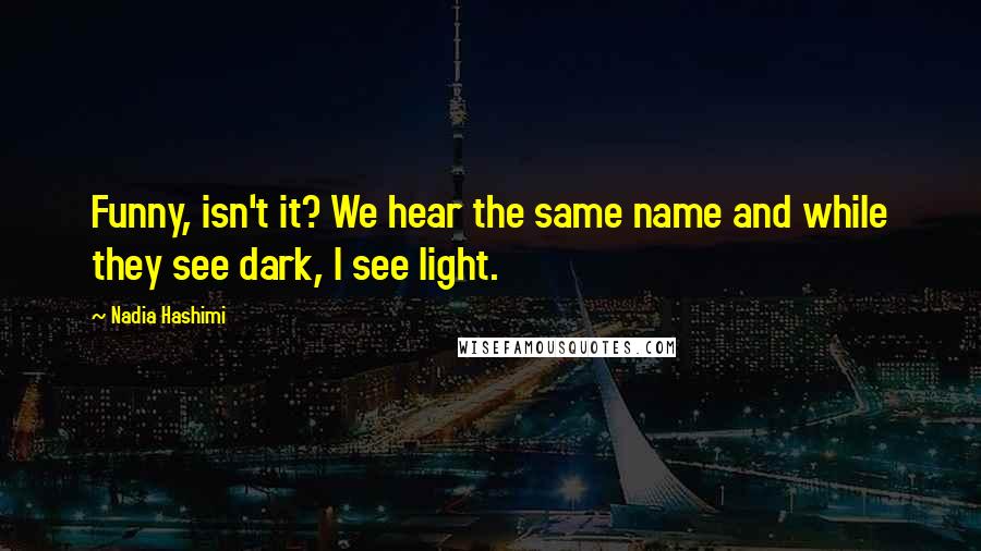 Nadia Hashimi Quotes: Funny, isn't it? We hear the same name and while they see dark, I see light.