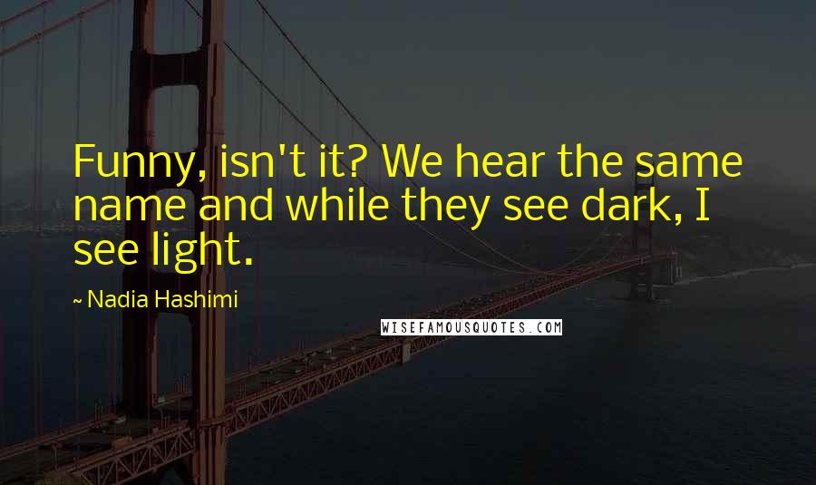 Nadia Hashimi Quotes: Funny, isn't it? We hear the same name and while they see dark, I see light.