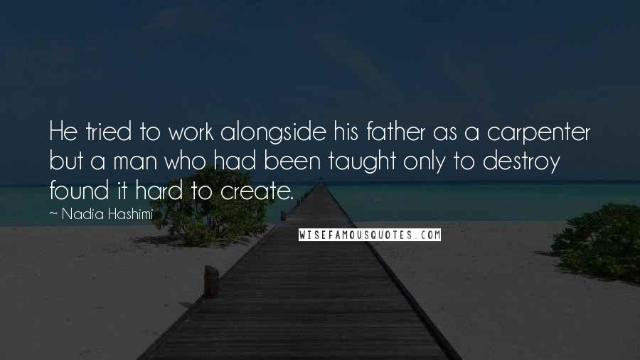Nadia Hashimi Quotes: He tried to work alongside his father as a carpenter but a man who had been taught only to destroy found it hard to create.