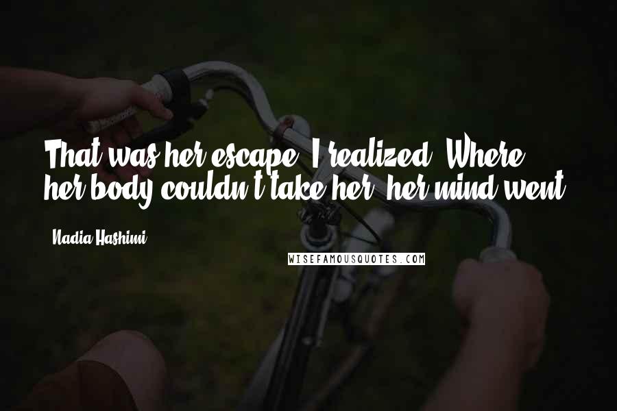 Nadia Hashimi Quotes: That was her escape, I realized. Where her body couldn't take her, her mind went.