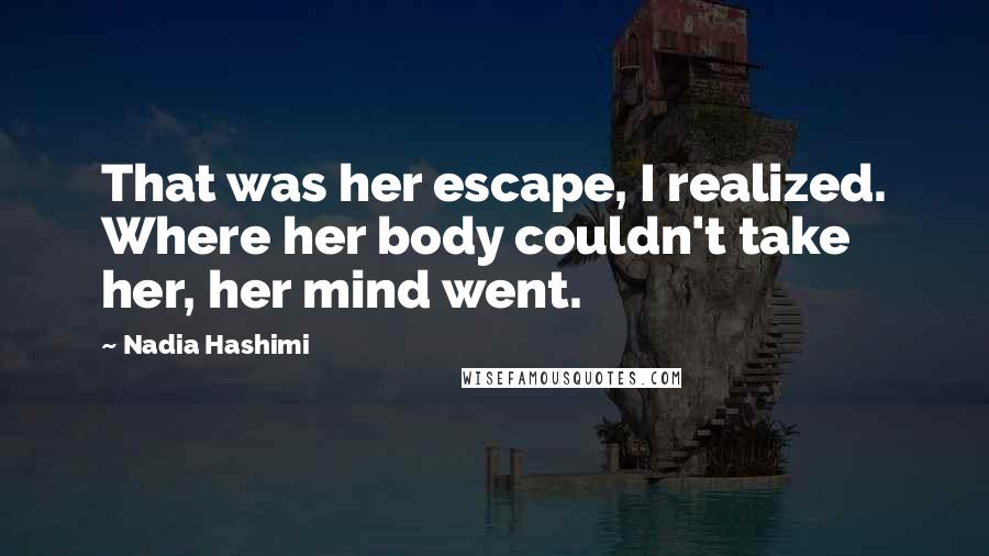 Nadia Hashimi Quotes: That was her escape, I realized. Where her body couldn't take her, her mind went.