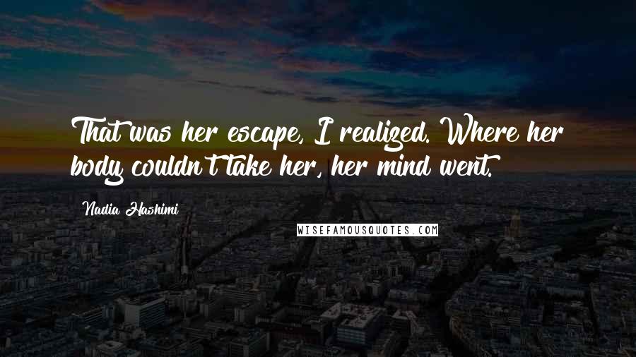Nadia Hashimi Quotes: That was her escape, I realized. Where her body couldn't take her, her mind went.
