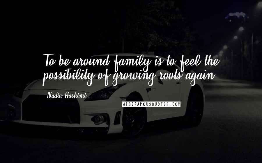 Nadia Hashimi Quotes: To be around family is to feel the possibility of growing roots again.