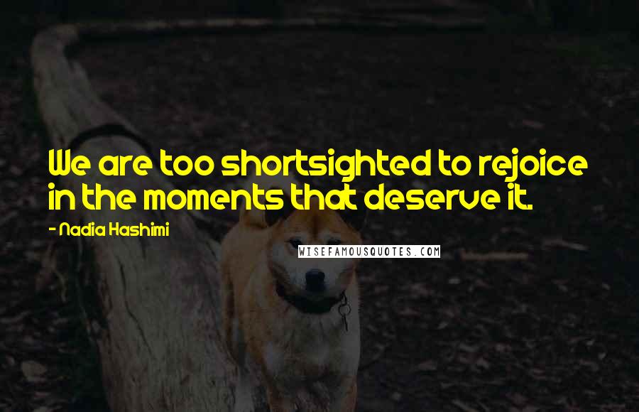 Nadia Hashimi Quotes: We are too shortsighted to rejoice in the moments that deserve it.