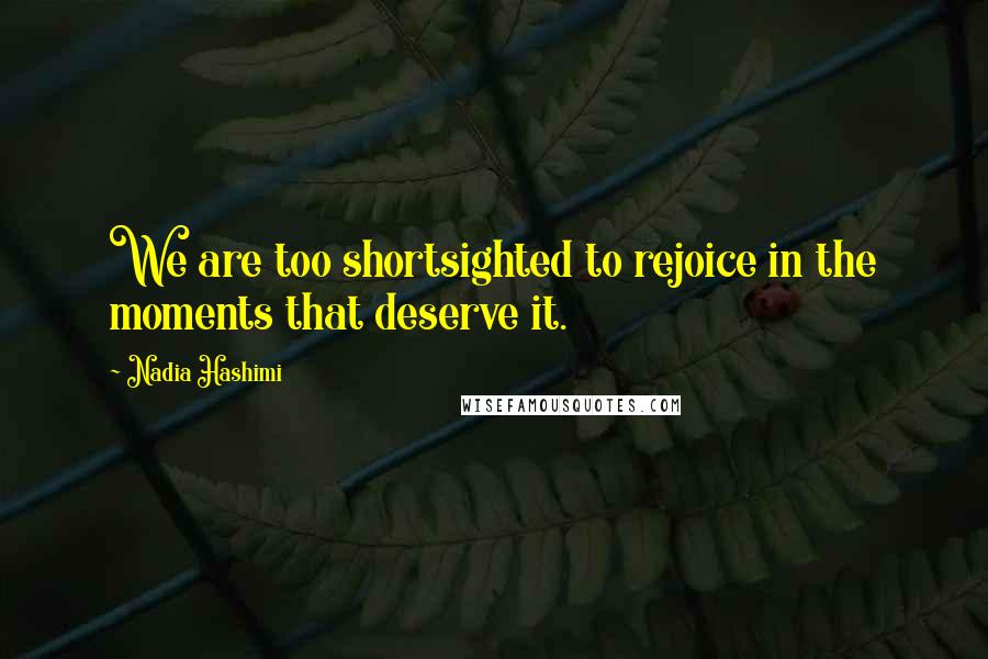 Nadia Hashimi Quotes: We are too shortsighted to rejoice in the moments that deserve it.