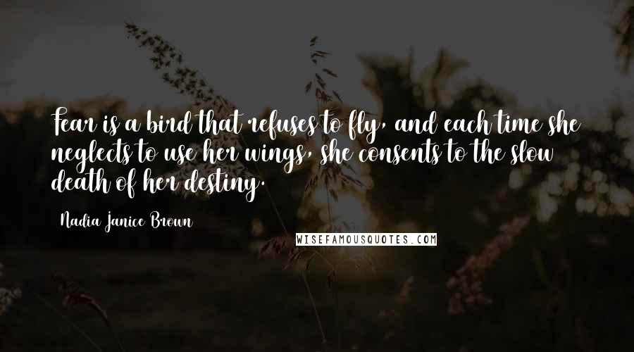 Nadia Janice Brown Quotes: Fear is a bird that refuses to fly, and each time she neglects to use her wings, she consents to the slow death of her destiny.