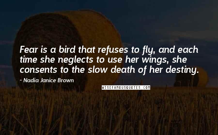 Nadia Janice Brown Quotes: Fear is a bird that refuses to fly, and each time she neglects to use her wings, she consents to the slow death of her destiny.