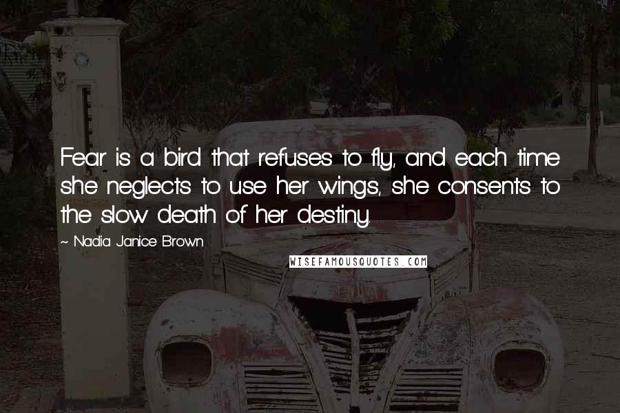 Nadia Janice Brown Quotes: Fear is a bird that refuses to fly, and each time she neglects to use her wings, she consents to the slow death of her destiny.